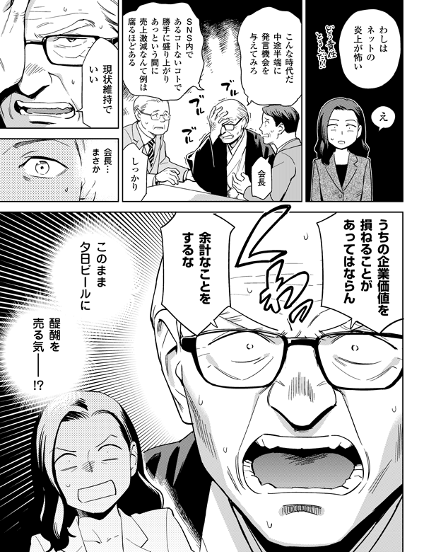 醍醐を売る気――!?このまま夕日ビールに
しっかり会長
え余計なことをするなこんな時代だ
中途半端に発言機会を与えてみろわしはネットの炎上が怖い
会長…
まさかＳＮＳ内であるコトないコトで勝手に盛り上がりあっという間に売上激減なんて例は腐るほどある
現状維持でいいうちの企業価値を損ねることがあってはならん