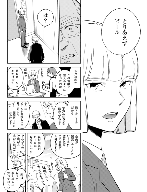 この言葉を言えるようになったのはそれにビールが美味しいと思えたのも会長が開発してくれたビールに惚れ込みこの会社に入社しました私はもっと多くの人に知ってほしい
低アルコールだから 下戸の私でも 飲めたんですそんなもの社員だろ当たり前だ私は会長のビールが好きなんです醍醐ビールのおかげです下戸の私が醍醐ビールのおかげですは?とりあえずビール