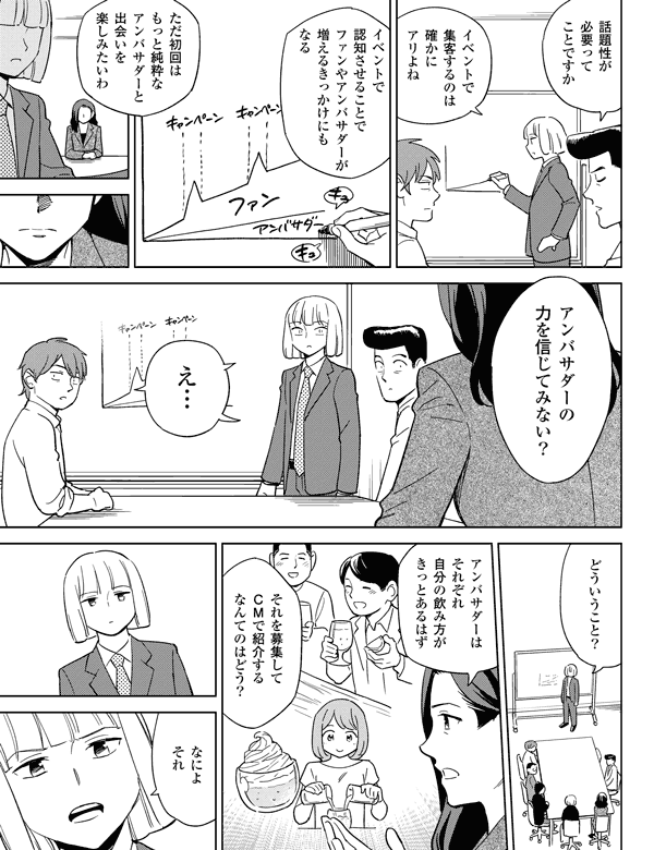 ただ初回はもっと純粋なアンバサダーと出会いを楽しみたいわ話題性が必要ってことですかどういうこと?イベントで認知させることでファンやアンバサダーが増えるきっかけにもなるイベントで集客するのは確かにありよねなによそれアンバサダーの力を信じてみない?え…アンバサダーはそれぞれ自分の飲み方がきっとあるはずそれを募集してCMで紹介するなんてのはどう?