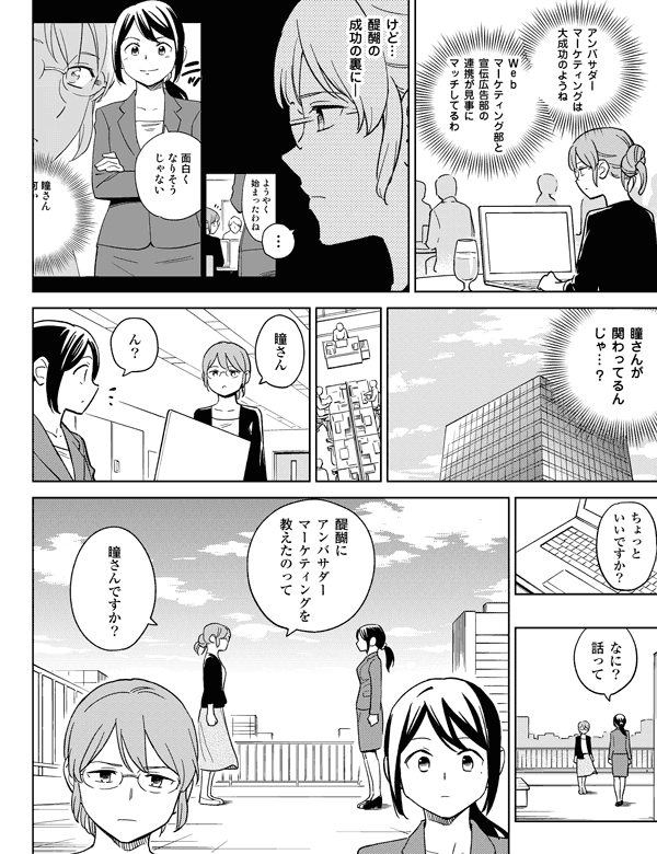 ちょっといいですか?けど…醍醐の成功の裏に―瞳さんが関わってるんじゃ…?なに?話って…Webマーケティング部と宣伝広告部の連携が見事にマッチしてるわアンバサダーマーケティングは大成功のようね醍醐にアンバサダーマーケティングを教えたのって瞳さんですか?瞳さんん?