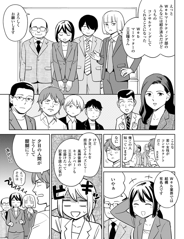 …えっと…それはえっとWEBマーケティング部のみんなには紹介済みだけどうちのコンサルティングしてくれることになったよろしくお願いします俺のこの人知っていますよWeb業界では結構有名人ですいやぁけど…夕日ビールを担当してるハズじゃ…風神雷神のキャンペーンも三立さんが仕掛けたって記事を読んだ気が夕日の人間がどうして醍醐に?大丈夫かこんな若い女性がコンサルタントだとWebマーケッターの三立瞳さんなに