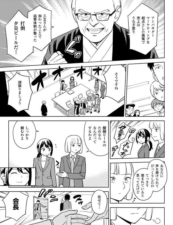 任せて…アンバサダー効果で売り上げはうなぎ登り醍醐ビールのためならなんだってするわよあなたに声を掛けられてびっくりしたわてっきり恨まれていると思ってたけど三立さんが加わったことで追撃体制が整ったしっかり頼むわよそうですね頑張りましょう打倒夕日ビールだ!会長