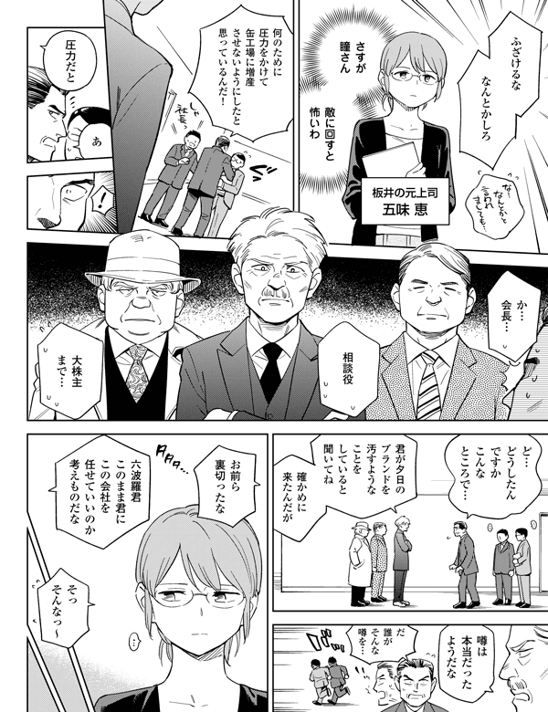 板井の元上司五味 恵
さすが瞳さんそっそんなっ~
六波羅君このまま君にこの会社を任せていいのか考えものだな
だ誰がそんな噂を…噂は本当だったようだな確かめに来たんだがあ
敵に回すと怖いわお前ら裏切ったな君が夕日のブランドを汚すようなことをしていると聞いてね大株主まで…相談役か…会長…圧力だとふざけるななんとかしろ何のために圧力をかけて缶工場に増産させないようにしたと思っているんだ!ど…どうしたんですかこんなところで…