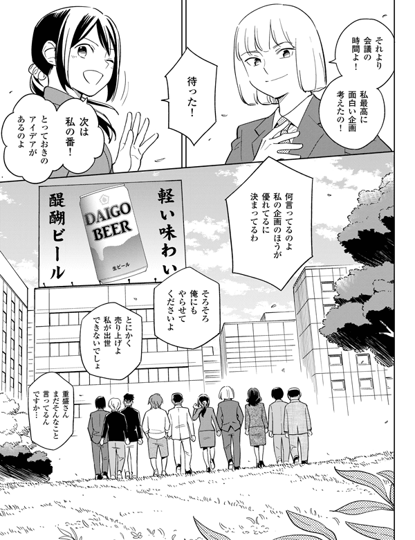 
重盛さんまだそんなこと言ってるんですか…とにかく売り上げよ私が出世できないでしょそろそろ俺にもやらせてくださいよ何言ってるのよ私の企画のほうが優れてるに決まってるわとっておきのアイデアがあるのよ
