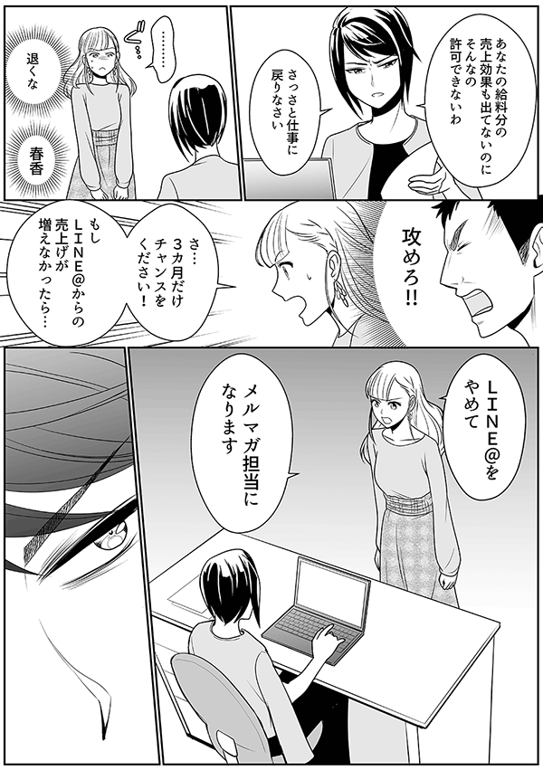 あなたの給料分の 売上効果も出てないのに そんなの 許可できないわ
さっさと仕事に 戻りなさい
………
退くな
春香
攻めろ!!
さ… 3カ月だけ チャンスを ください!
もし LINE@からの 売上げが 増えなかったら…
LINE@を やめて
メルマガ担当に なります