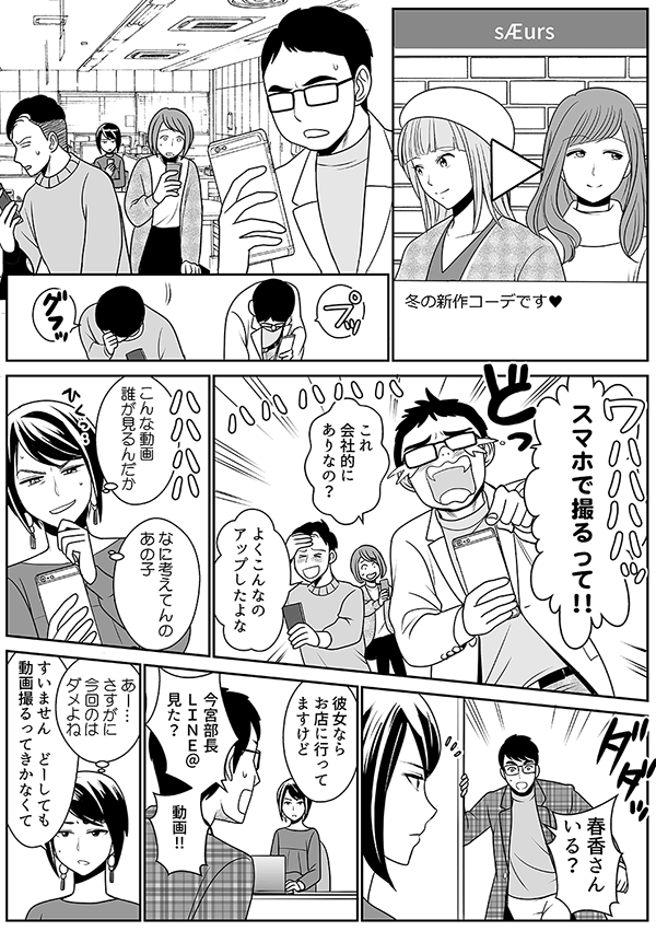 冬の新作コーデです?
スマホで撮るって!!
これ 会社的に ありなの?
よくこんなの アップしたよな
こんな動画 誰が見るんだか
なに考えてんの あの子
春香さん いる?
彼女なら お店に行って ますけど
今宮部長 LINE@ 見た?
動画!!
あー… さすがに 今回のは ダメよね
すいません どーしても 動画撮るってきかなくて