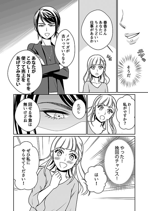 女王は春香に「そうだ、あなたに丁度いい仕事があるわ。メルマガが古いっていうならこのLINE@を使って売上をあげてみなさい。ただし回せる予算は無いけどね」
春香は、普段からファッション情報をLINEでみているので、自分でもできるかもしれない、挽回のチャンスをもらえたと勘違い。春香は部長にお願いして、LINE@運営を任されることになった。しかし、これも女王のイビリなので、無論、予算はつかない。
春香「はい!ぜひ私にやらせてください!」