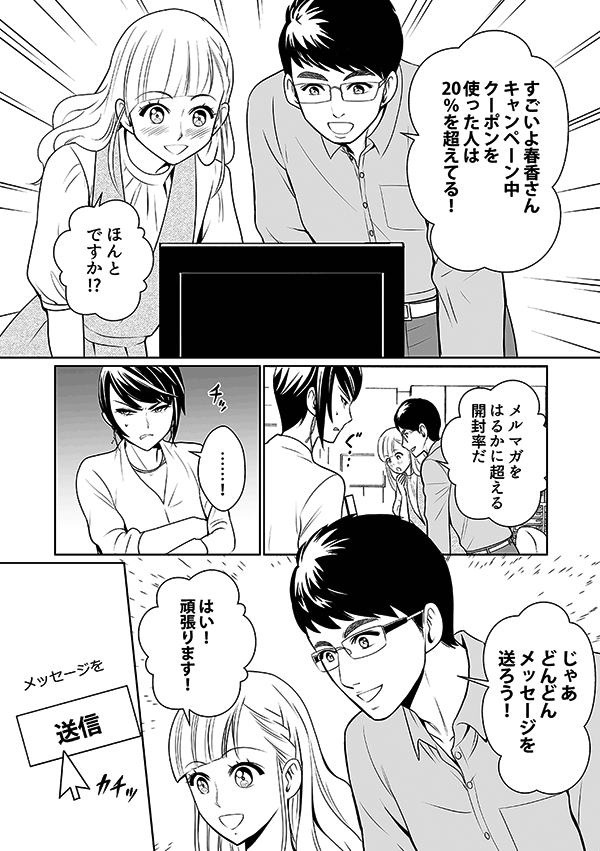 すごいよ春香さん
キャンペーン中クーポンを使った人は20%を超えている
ほんとですか?!
メルマガを遙かに超える開封率だ
チっ
じゃあどんどんメッセージを送ろう!
はい!頑張ります!