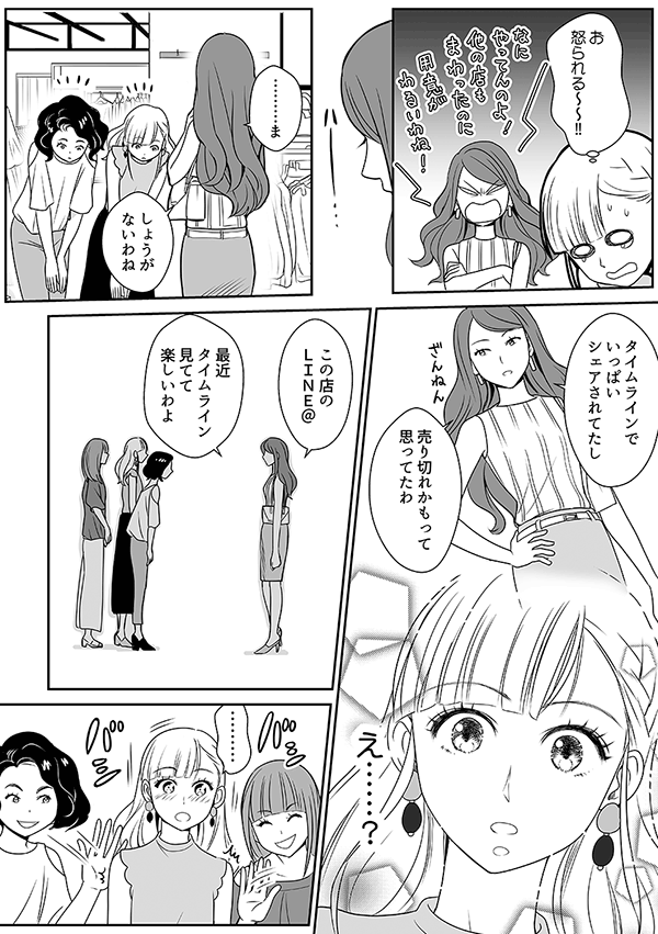 お 怒られる~~!!
………ま
しょうがないわね
タイムラインでいっぱいシェアされてたし
売り切れかもって思ってたわ
え……?
この店のLINE@
最近タイムライン見てて楽しいわよ
………