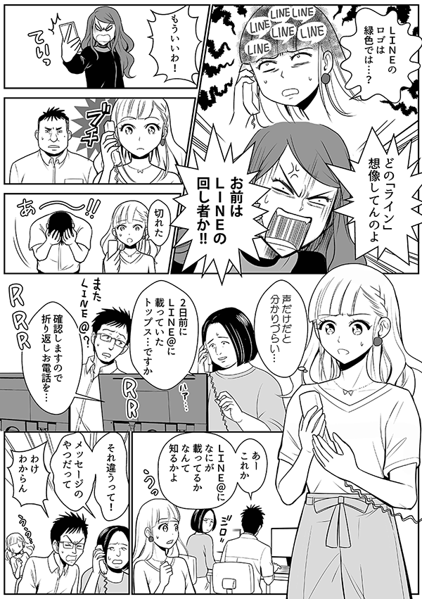
LINEのロゴは緑色では…？しかもBOT柄とは…
どの「ライン」想像してんのよ
お前はLINEの回し者か?
もういいわ！
切れた
声だけだと分かりづらい…
2日前にLINE@に載っていたトップス…ですか
確認しますので折り返しお電話を…
あーこれか
LINE@になにが載ってるかなんて知るかよ
それ違うって！
メッセージのやつだって
わけわからん