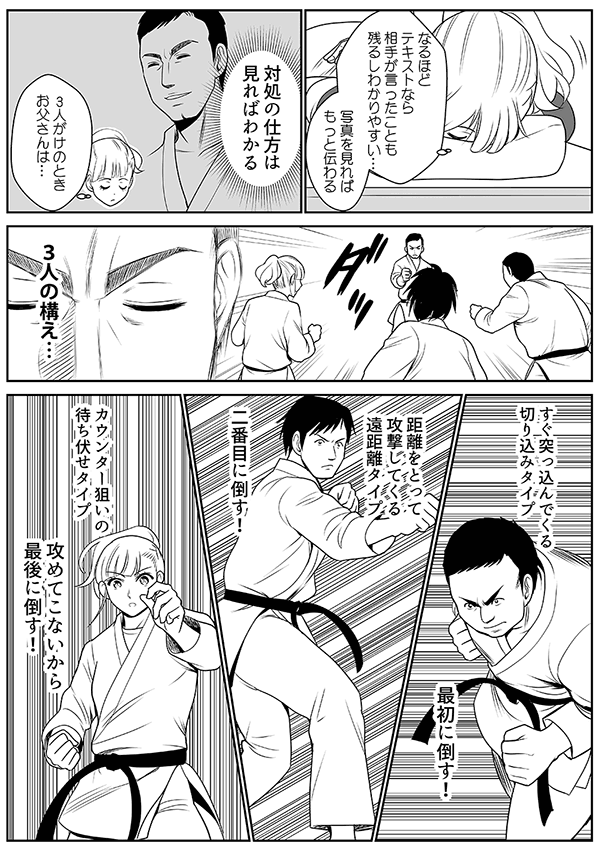 
なるほど、テキストなら、相手が言ったことも残るしわかりやすい
写真を見ればもっと伝わる
対処の仕方は見ればわかる
3人がけのときお父さんは…
3人の構え…
すぐ突っ込んでくる切り込みタイプ
最初に倒す！
距離をとって攻撃してくる遠距離タイプ
二番目に倒す！
カウンター狙いの待ち伏せタイプ
攻めてこないから最後に倒す！
