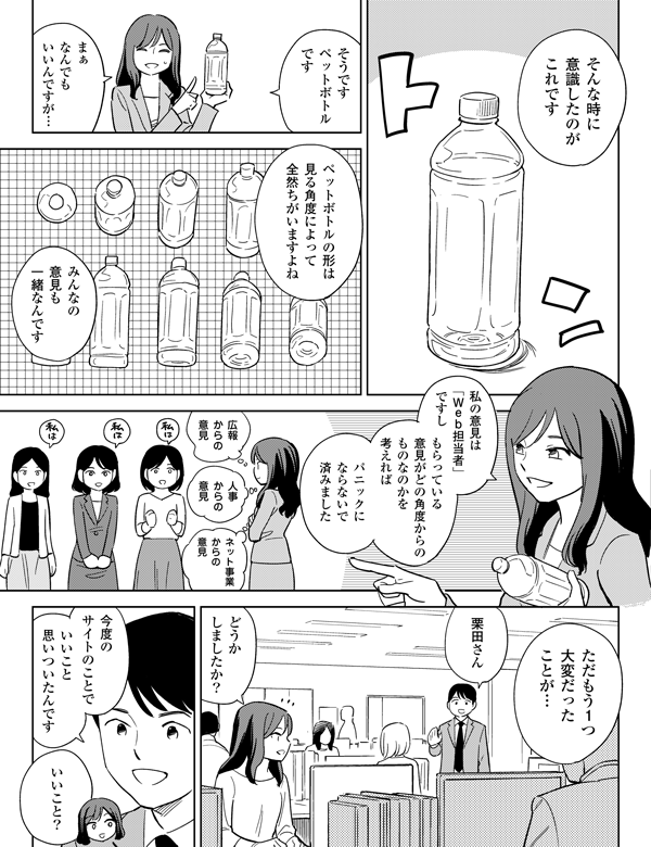 私の意見は
「Web担当者」
ですし
いいこと?
ただもう1つ
大変だった
ことが…
みんなの
意見も
一緒なんです
まぁ
なんでも
いいんですが…
そんな時に
意識したのが
これです
いいこと
思いついたんです
今度の
サイトのことで
ネット事業
からの
意見
人事
からの
意見
広報
からの
意見
そうです
ペットボトル
です
どうか
しましたか?
もらっている意見が
どの角度からの
ものなのかを
考えれば
パニックに
ならないで
済みました
栗田さん
ペットボトルの形は
見る角度によって
全然ちがいますよね