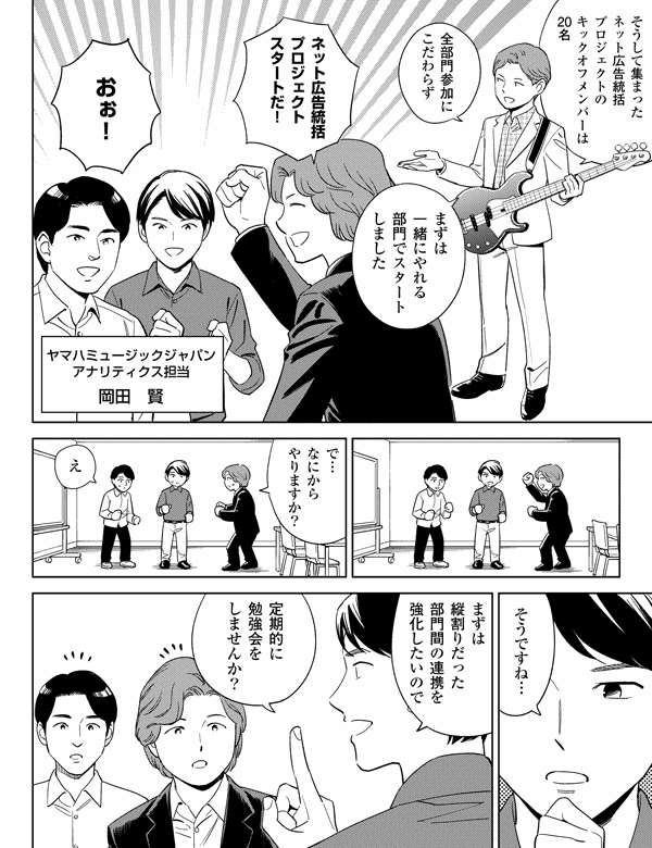 そうして集まった
ネット広告統括
プロジェクトの
キックオフメンバーは
20名
全部門参加に
こだわらず
まずは
一緒にやれる
部門でスタート
しました
ネット広告統括
プロジェクト
スタートだ!
おぉ!
ヤマハミュージックジャパン
アナリティクス担当
岡田 賢
で…
なにから
やりますか?
え
そうですね…
まずは
縦割りだった
部門間の連携を
強化したいので
定期的に
勉強会を
しませんか?