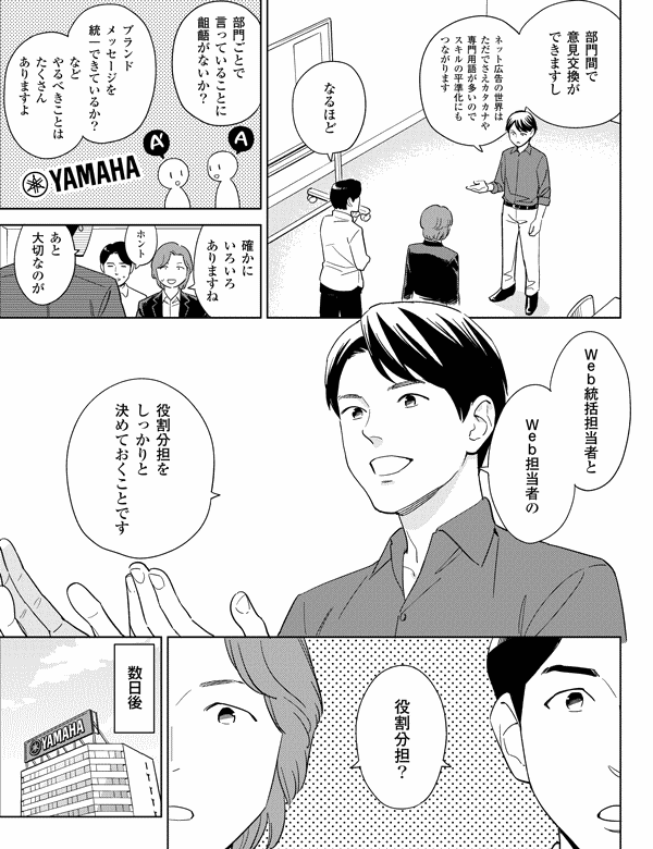 部門間で
意見交換が
できますし
ネット広告の世界は
ただでさえカタカナや
専門用語が多いので
スキルの平準化にも
つながります
なるほど
部門ごとで
言っていることに
齟齬がないか?
ブランド
メッセージを
統一できているか?
など
やるべきことは
たくさん
ありますよ
確かに
いろいろ
ありますね
ホント
あと
大切なのが
Web統括担当者と
Web担当者の
役割分担を
しっかりと
決めておくことです
役割分担?
数日後