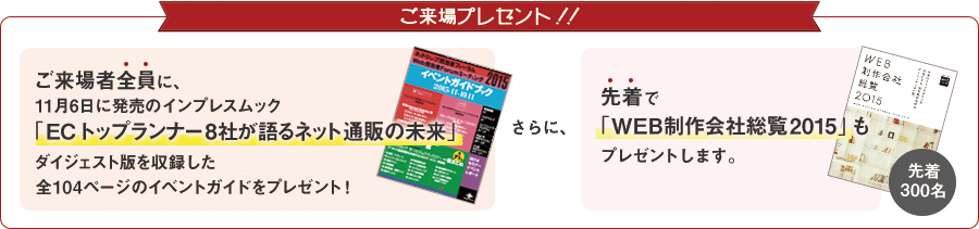 ご来場プレゼント！！　ご来場全員に11月6火に発売のインプレスムック「ECトップランナー8社が語るネット通販の未来」ダイジェスト版を収録した全104ページのイベントガイドをプレゼント！　さらに、先着で「WEB制作会社総覧2015」も先着300名にプレゼントします