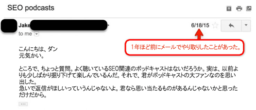 1年ほど前にメールでやり取りしたことがあった。
こんにちは、ダン
元気かい。
ところで、ちょっと質問。よく聴いているSEO関連のポッドキャストはないだろうか。実は、以前よりも少しばかり掘り下げて楽しんでいるんだ。それで、君がポッドキャストの大ファンなのを思い出した。
急いで返信がほしいっていうんじゃないよ。君なら思い当たるものがあるんじゃないかと思っただけだから。