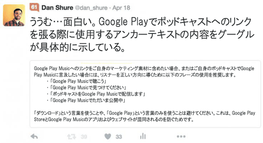 ううむ…面白い。Google Playでポッドキャストへのリンクを張る際に使用するアンカーテキストの内容をグーグルが具体的に示している。

Google Play Musicへのリンクをご自身のマーケティング素材に含めたい場合、またはご自身のポッドキャストでGoogle Play Musicに言及したい場合には、リスナーを正しい方向に導くために以下のフレーズの使用を推奨します。
・ 「Google Play Musicで聴こう」
・ 「Google Play Musicで見つけてください」
・ 「ポッドキャストをGoogle Play Musicで配信します」
・ 「Google Play Musicでただいま公開中」

「ダウンロード」という言葉を使うことや、「Google Play」という言葉のみを使うことは避けてください。これは、Google Play StoreとGoogle Play Musicのアプリおよびウェブサイトが混同されるのを防ぐためです。
