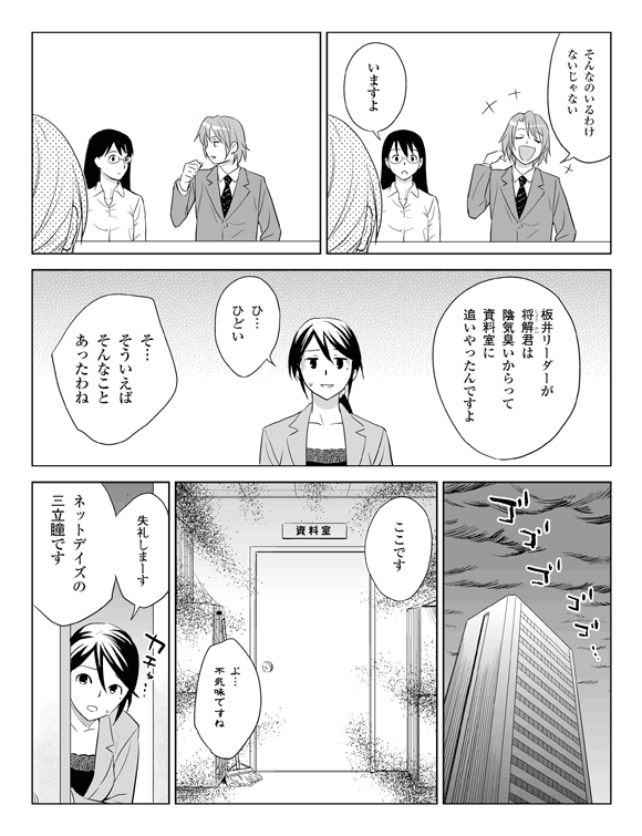 板井「そんなのいるわけないじゃない」
社員「いますよ」
社員「板井リーダーが将解（しょうかい）君は陰気くさいからって資料室に追いやったんですよ」
三立「ひ…ひどい」
板井「そ…そういえばそんなことあったわね」
（一洋ホーム資料室）
社員「ここです」
三立「ぶ…不気味ですね」
三立 ドアを開けて「失礼しまーす、ネットデイズの三立瞳です」