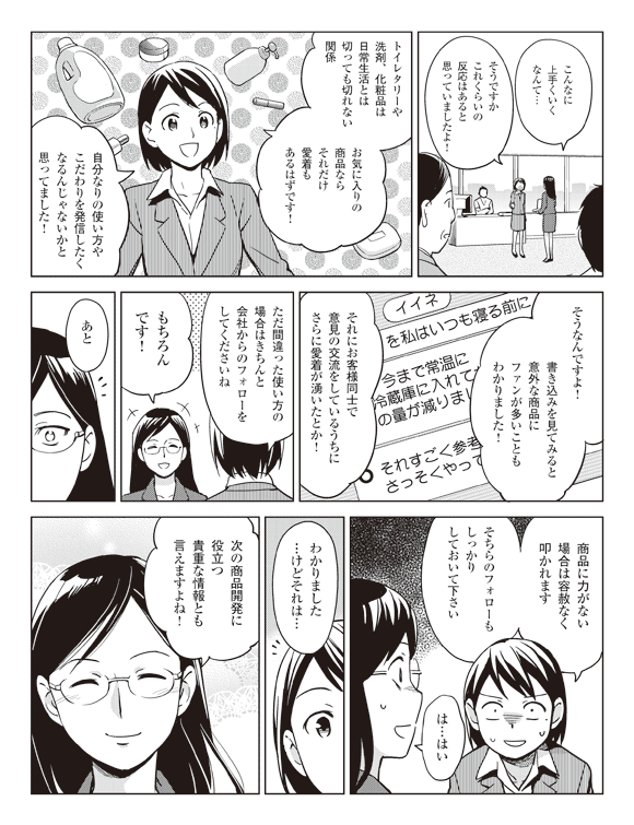 岩下「こんなに上手くいくなんて…」
瞳「そうですかこれくらいの反応はあると思っていましたよ！」
「トイレタリーや洗剤、化粧品は日常生活とは切っても切れない関係」
「お気に入りの商品ならそれだけ愛着もあるはずです！」
「自分なりの使い方やこだわりを発信したくなるんじゃないかと思ってました！」
岩下「そうなんですよ！」
「書き込みを見てみると意外な商品にファンが多いこともわかりました！」
「それにお客様同士で意見の交流をしているうちにさらに愛着が湧いたとか！」
瞳「ただ間違った使い方の場合はきちんと会社からのフォローをしてくださいね」
岩下「もちろんです！」
瞳「あと商品に力がない場合は容赦なく叩かれます」
「そちらのフォローもしっかりしておいて下さい」
岩下「は…はい」
「わかりました…けどそれは…」
「次の商品開発に役立つ貴重な情報とも言えますよね！」