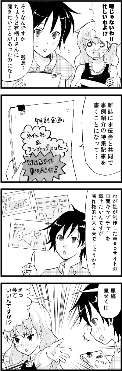 暇じゃないわ!!
忙しいわよ!?
そうなんですか――残念…
ちょうど有栖川さんに
聞きたいことがあったのになー
雑誌に永伝舎と共同で
事例紹介の特集記事を
書くことになって…
わが社が制作したＷｅｂサイトの
画面キャプチャーを載せたいんですが
著作権的に大丈夫でしょうか？
……原稿見せて
えっ
いいんですか!?