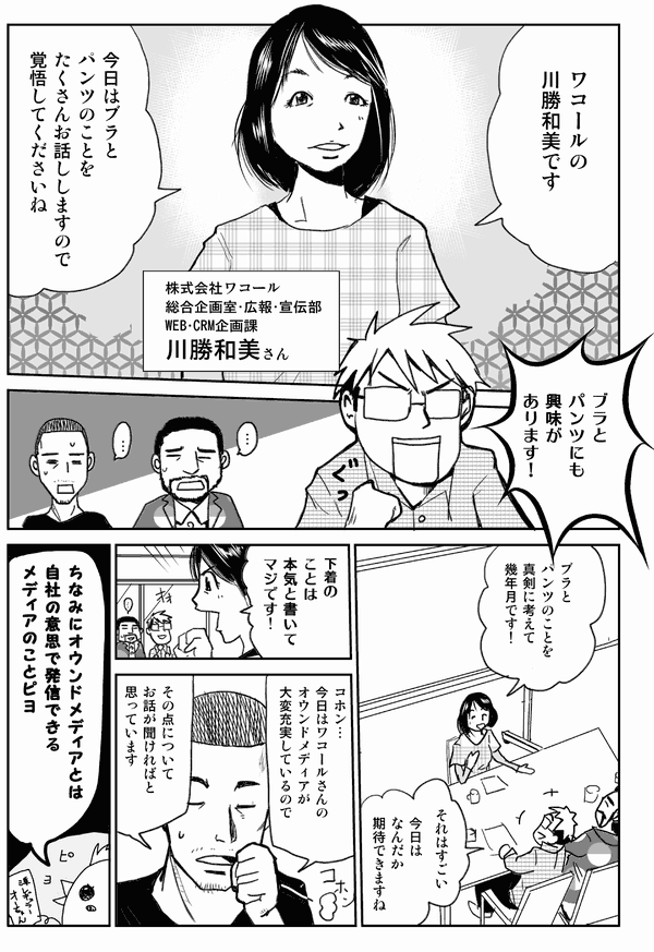 ワコールの川勝和美です。
今日はブラとパンツのことをたくさんお話ししますので覚悟してくださいね
株式会社ワコール
総合企画室・広報・宣伝部WEB・CRM企画課
川勝和美さん
ブラとパンツにも興味があります！
ブラとおっぱいのことを真剣に考えて数十年です！
それはすごい。
今日はなんだか期待できますね。
下着のことは本気と書いてマジです！
コホン…。
今日はワコールさんのオウンドメディアが大変充実しているので、その点についてお話が聞ければと思っています。
ちなみにオウンドメディアとは、自社の意思で発信できたメディアのことピヨ。