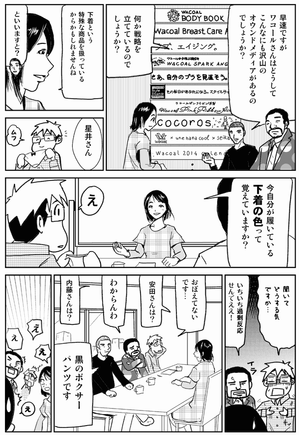 早速ですがワコールさんはどうしてこんなにも沢山のオウンドメディアがあるのでしょうか？
何か戦略を立てているのでしょうか？
下着という特殊な商品を扱っているからかもしれませんね。
と言いますと？
今自分が履いている下着の色って覚えていますか？
え。
聞いてどうする気ですか…。
面倒くさいな。
おぼえてないです…。
安田さんは？
わからんわ。
内藤さんは？
黒のボクサーパンツです。