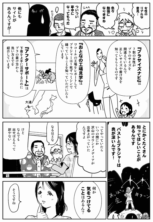 女性のリアルな意見…。
色々勉強になりますね。
ついつい夢中になってもうた。
他にもサイトがあるんですが…。
「ブラサイズナビ」は、7割の女性がブラのサイズを間違えているんで、正しいサイズや着け方を知ってもらうものです。
「大人の工場見学」は、ワコールの工場をレポートして、ブラジャーは1枚ずつミシンで縫っていることを知っていただいたりします。
「アフターサポート」は、下着を上手に活用するために、ブラの着け方から洗い方などを紹介しています。
とにかくたくさん知ってほしいことがあるんです。
バストとブラジャーは奥が深いんです！
ってやっていたら、いつの間にか沢山のオウンドメディアが出来上がっていたんですよ。
なるほどな。
けどなんでも出せばええって訳やない。
何か気をつけてることはあるん？
そうですね。