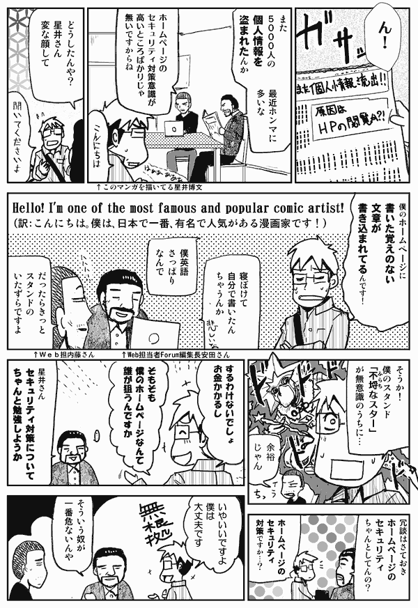 ん！
また5000人の個人情報を盗まれたんか。
最近ホンマに多いな。
ホームページのセキュリティ対策意識が高いところばかりじゃないですからね。
こんにちは。
どうしたんや？星井さん、変な顔して。
聞いて下さいよ。
僕のホームページに書いた覚えのない文章が書き込まれてるんです！
（Hello! I'm one of the most famous and popular comic artist!）
（訳：こんにちは。僕は、日本で一番、有名で人気がある漫画家です！）
寝ぼけて自分でかいたんちゃうんか。
僕英語さっぱりなんで。
だったらきっとスタンドのいたずらですよ。
そうか！僕のスタンド「不埒なスター」が無意識のうちに。
余裕じゃん。
冗談はさておきホームページのセキュリティちゃんとしてんの？
ホームページのセキュリティ対策ですか？
するわけないでしょ。お金かかるし。そもそも僕のホームページなんて誰が狙うんですか。
星井さん、セキュリティ対策についてちゃんと勉強しようか。
いや、いいですよ。僕は大丈夫です。
そういう奴が一番危ないんや。