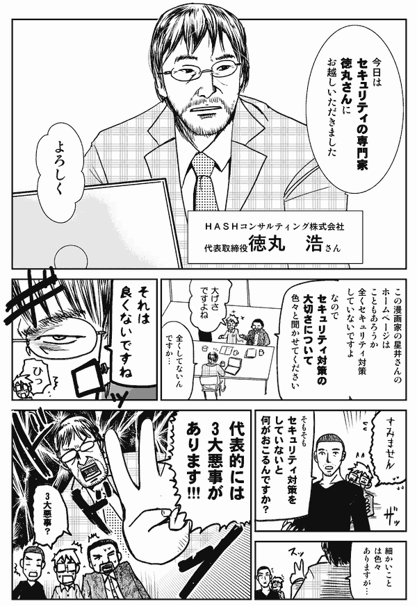 今日はセキュリティの専門家、徳丸さんにお越しいただきました。
よろしく。
HASHコンサルティング株式会社、代表取締役、徳丸浩さん。
この漫画家の星井さんのホームページは、こともあろうか、まったくセキュリティ対策していないですよ。なので、セキュリティ対策の大切さについて色々と聞かせて下さい。
大げさですよね。
まったくしてないんですか…。
それは良くないですね。
すみません。
そもそもセキュリティ対策をしていないと、何が起こるんですか？
細かいことは色々ありますが、代表的には2大悪事があります!!
2大悪事!？