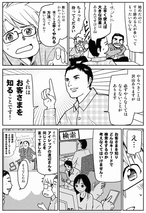 始めたのにすぐ辞める人が多いってもったいないな。
うまく使えば大きな効果はあるんですけどね。
ちょっと待ってください。難しいのは分かったんですが、僕でもうまくやれる方法ってないんですか？
やるべきことはたくさんありますが、必ずやらなくてはならないことがあります。それはお客様を知ることです！
え…。
お客様を知り、どんなキーワードで検索するのか、考えなくてはいけません！
それってアイレップの渡辺さんも同じことを言ってましたね。
そうでしたね。