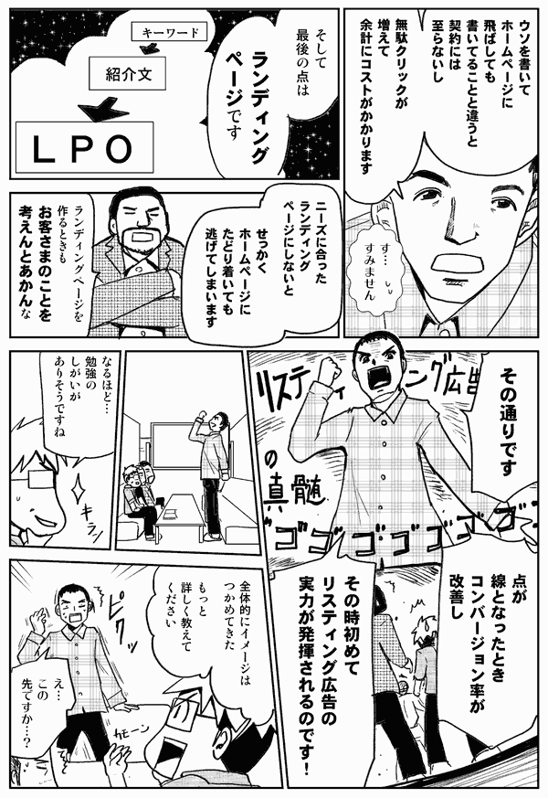 ウソを書いてホームページに飛ばしても、書いてることと違うと、契約には至らないし、無駄クリックが増えて余計にコストがかかります。
そして最後の点はランディングページです。ニーズに合ったランディングページにしないと、せっかくホームページにたどり着いても逃げてしまいます。
ランディングページを作るときも、お客様のことを考えんとあかんな。
そのとおりです。
点が線となったとき、コンバージョン率が改善し、そのとき初めてリスティング広告の実力が発揮されるのです。
なるほど。勉強のしがいがありそうですね。
全体的にイメージはつかめてきた。もっと詳しく教えて下さい。
え、この先ですか？