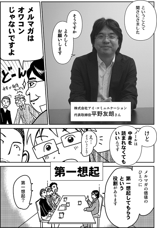 ということで聞きに来ました。
そうですか。よろしくお願いします。
株式会社アイ・コミュニケーション代表取締役・平野友朗さん。
メルマガはオワコンじゃないですよ。けど、メールは中身を読まれなくてもいいんです。
え、どういうこと？
メルマガの価値の一つに、第一想起してもらうという役割があります。
第一想起？