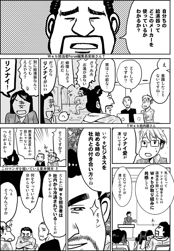 給湯器って、どこのメーカーを使っているか、わかるか？
え、意識したことないですね。
どうしてですか？
実はこの前な。
ぎゃああ、お湯が出ない。修理しなきゃだめだ。
だったらリンナイがいい。
別に給湯器なんてどこでもええやろ。
リンナイ！
リンナイ愛が凄いですね。なぜ？
気になってリンナイの福本さんの講演会を聞いてみたら、Webの取り組みに共感してね。
ECサイトが凄いとかですか？
いや、eビジネスを始める時の社内との付き合い方やね。
そこですか？
顧客満足度とかの話じゃないんですか？
そこにもつながるから。
たしかにWeb担当者は社内から冷遇されているところが多いですからね。
何をやっているか分からないとか。
へぇ、そうなんですか。