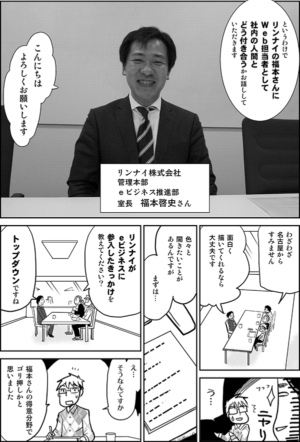 というわけで、リンナイの福本さんに、Web担当者として社内の人間とどう付き合うか、お話ししていただきます。
リンナイ株式会社
管理本部
eビジネス推進部
室長　福本啓史さん
こんにちは、よろしくお願いします。
わざわざ名古屋からすみません。
面白く描いてくれるなら大丈夫です。
う…。
色々と聞きたいことがあるんですが、まずは、リンナイがeビジネスに参入したきっかけは、どういった経緯ですか？
トップダウンですね。
え、そうなんですか？　福本さんの得意分野でゴリ押しかと思いました。