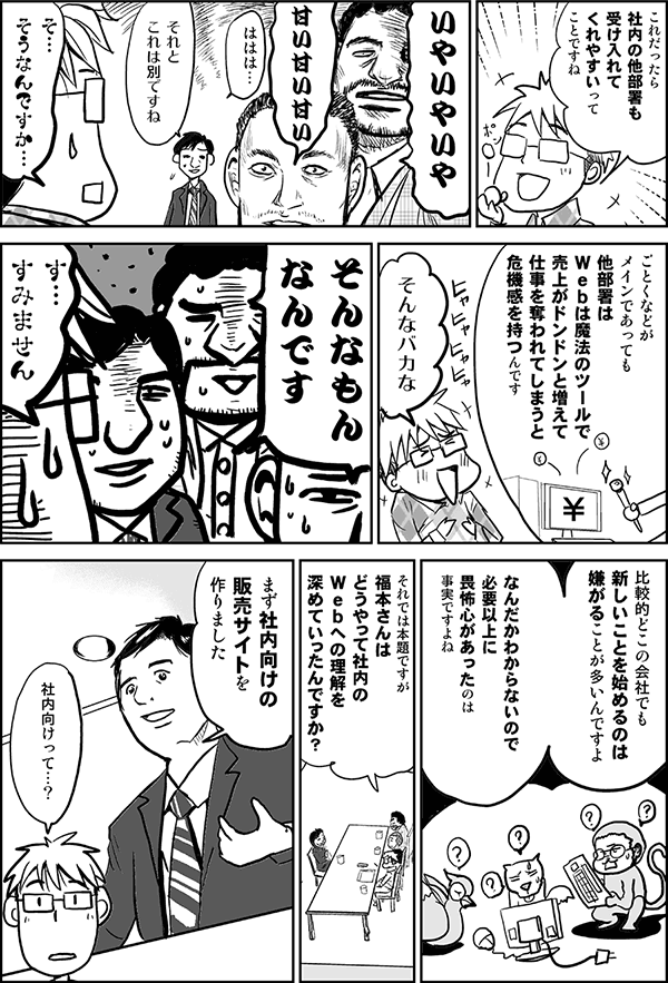 これだったら社内の他部署も受け入れてくれやすいってことですね。
いやいやいや、甘い甘い甘い。
それとこれは別ですね。
そ、そうなんですか。
ごとくなどがメインであっても、他部署はWebは魔法のツールで、売上がドンドンと増えて、仕事を奪われてしまうと危機感を持つんです。
そんなバカな。
そんなもんなんです。
す、すみません。
比較的どこの会社でも、新しいことを始めるのは嫌がることが多いんですよ。なんだかわからないので、必要以上に恐怖心があったのは事実ですよね。
それでは本題ですが、福本さんはどうやって社内のＷｅｂへの理解を深めていったんですか？
まず社内向けの販売サイトを作りました。
社内向けって？