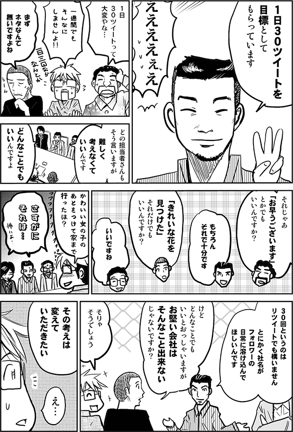 1日30ツイートを目標としてもらっています。
えええ。
1日30ツイートって大変やな。
一週間でもそんなにしませんよ。
まずネタなんて無いですよね。
どの担当者さんもそう言いますが、難しく考えなくていいんです。
どんなことでもいいんですよ。
それじゃあ「お早うございます」とかでもいいんですか？
もちろんそれで十分です。
「きれいな花を見つけた」それだけでもいいんですか？
いいですね。
かわいい女の子のあとをつけて家まで行ったは？
さすがにそれは…。
30回というのはリツイートでも構いません。とにかく社名がフォロワーの日常に溶け込んでほしいんです。
けどどんなことでもいいとおっしゃいますが、お堅い会社はそんなことできないじゃないですか？
そりゃそうでしょう。
その考えは変えていただきたい。
え…。