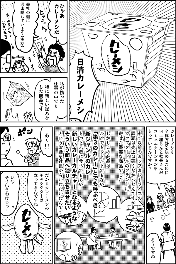 日清カレーメシ。
ひゃあカレーメシだ。会社の棚に沢山隠しています（実話）。
私が携った仕事の中でも特に新しい試みをした商品です。
カレーメシも全体方針を決めるために、可士和さんと社長さんがコミュニケーションをとっているんですか？
そうですね。まず以前のカップカレーライスの課題は、売上は悪くなかったんですが、カップヌードルのブランドに寄せた堅実な商品でした。しかしこの商品はルゥでもレトルトでもない「第３のカレー」とでも呼ぶべき新ジャンルのカレー、もっと若者に食べてもらい新しいカレーカルチャーとなるようなそういう商品へ独り立ちさせたいというお話を社長からいただいたんです。
あ～。だからカレーメシのキャラクターは立ってるんですね。
いや、そういうわけじゃ…。