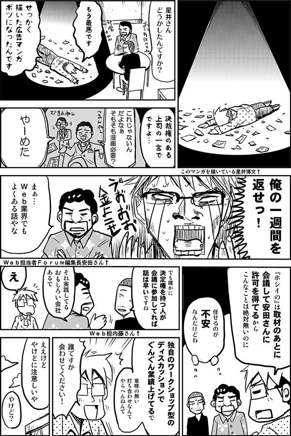 星井さん、どうかしたんですか？
もう、最悪です。せっかく描いた広告マンガ、ボツになったんです。
決裁権のある上司のひと言でですよ。
俺の一週間を返せっ！
まぁ、Web業界でもよくある話やな。
『ホシイの』は取材のあとに会議して、安田さんに許可を得てるから、こんなことは絶対無いのに。
任せるのが不安なんだけどね。
でも、確かに、決定権を持つ人が会議に参加してれば話は早いですね。
それ実践してるおもしろい会社あるで。
え。
独自のワークショップ型のディスカッションでぐんぐん業績上げてるで。意味の無い打ち合わせなんてやらへんねんて。
誰ですか、会わせてください！
ええけど、やけどに注意しいや。
やけど？