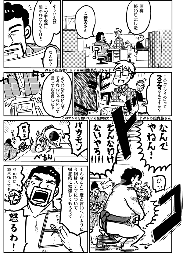 原稿終わりました。
ご苦労さん。
そういえば、この前友達にきかれたんですけど。
なんや？
この「ホシイの」ってステマなんですか？
よくわからないんで、そうなんじゃないって言っておきました。
なんでやねんっ！
そんなわけないやろ！バカモン。
ぎゃぁ。
そんなこと二度と言わへんように、今回はステマについて徹底的に勉強してもらうで。
そんなに怒らなくても。
怒るわっ！