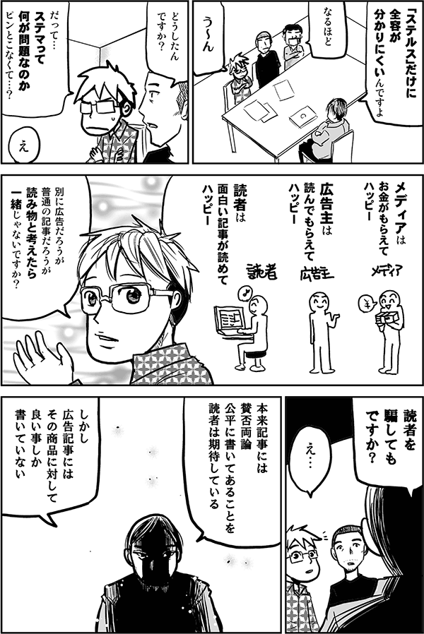 だから、ひと言ではとてもとても…。
なるほど。
うーん。
どうしたんですか？
だって、ステマって何が問題なのか、ピンと来なくて。
え？
だって、メディアはお金がもらえてハッピー、広告主は読んでもらえてハッピー、読者は面白い記事が読めてハッピー。別に広告だろうが普通の記事だろうが、読み物と考えたら一緒じゃないですか？
読者を騙しても、ですか？
え…。
本来記事には賛否両論公平に書いてあることを読者は期待している。しかし広告記事にはその商品に対して良い事しか書いていない。