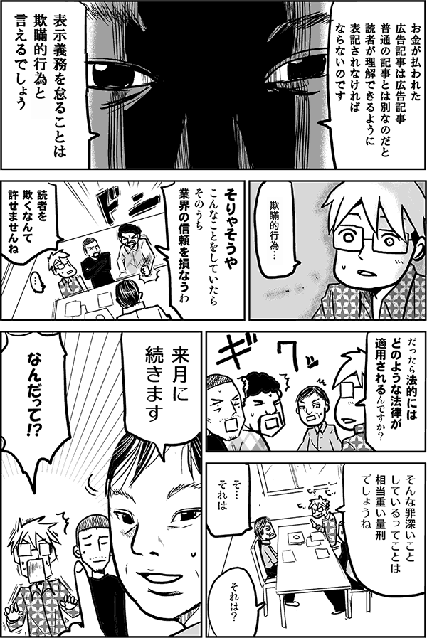 お金が払われた広告記事は広告記事。普通の記事とは別なのだと読者が理解できるように表記されなければならないのです。
表示義務を怠ることは、欺瞞的取引と言えるでしょう。
欺瞞的取引…。
そりゃそうや、こんなことをしていたら、そのうち業界の信頼を損なうわ。
読者を欺くなんて許せませんね。
だったら、法的にはどのような法律が適用されるんですか？そんな罪深いことをしているってことは、相当重い量刑でしょうね。
それは。
それは？
来月に続きます。
なんだって！？