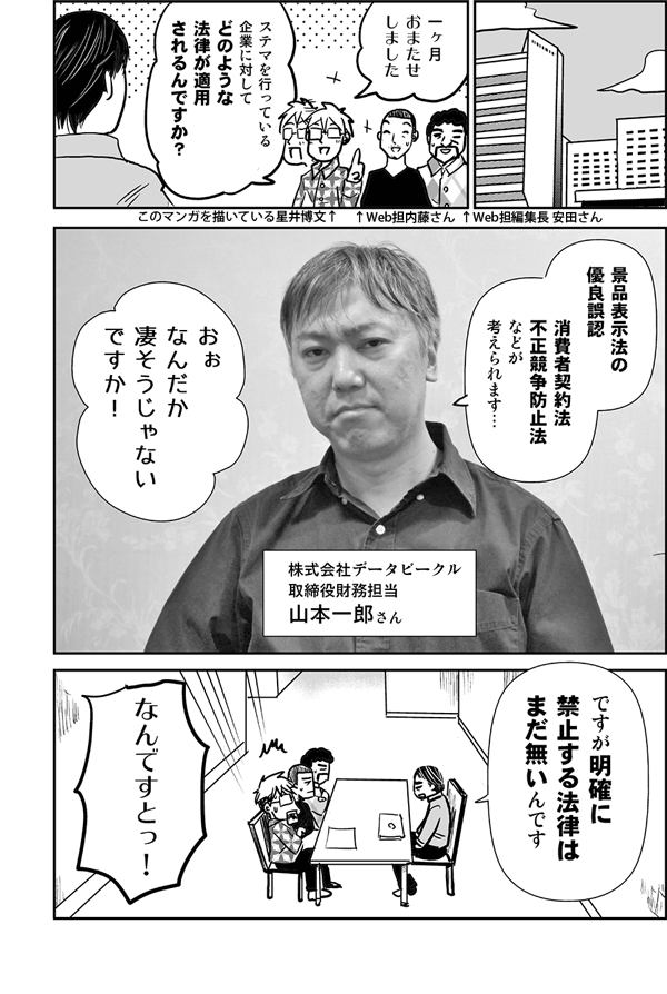 一ヶ月おまたせしました。ステマを行っている企業に対して、法的にはどのような法律が適用されるんですか？
景品表示法の優良誤認、消費者契約法、不正競争防止法などが考えられます…（株式会社データビークル　取締役財務担当　山本一郎さん）。
おぉ、なんだか凄そうじゃないですか！
ですが、明確に禁止する法律はまだ無いんです。
なんですとっ！