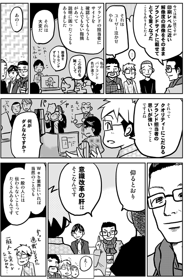 今では笑い話ですが印刷レベルの解像度の画像をそのままブランドサイトに載せてとても重くなったこともありましたよ。
それはユーザー泣かせやな。
ブランドの担当者にサイトを確認してもらうととんでもない指摘があって説明に困ったこともありました。
私のパソコンと色が違う。
この改行を無くして。
画像を１・５センチずらして。
それは大変だ。
あの、それってクオリティーにこだわるブランド担当者の思いが強いってことですよね。何がダメなんですか？
仰るとおり、意識改革の肝はそこなんです。
Ｗｅｂ業界にいれば当然のことでも、一般の人には伝わらないことってたくさんあるんです。