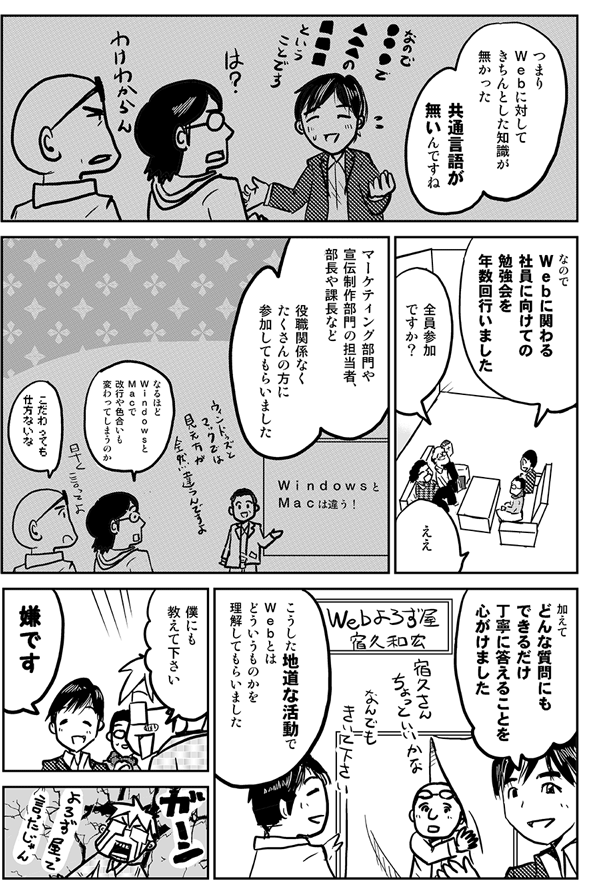 つまり、Ｗｅｂに対して、きちんとした知識が無かった。共通言語が無いんですね。なのでＷｅｂに関わる社員に向けての勉強会を年数回行いました。
全員参加ですか？。
マーケティングや宣伝・デザイン部の担当者部長や課長など役職関係なくたくさんの方に参加してもらいました。
なるほどＷｉｎｄｏｗｓとＭａｃで改行や色合いも変わってしまうのか。
ＷｉｎｄｏｗｓとＭａｃでは見え方が全然違うんですよ。
加えてどんな質問にもできるだけていねいに答えることを心がけました。こうした地道な活動でWebとはどういうものかを理解してもらいました。
僕にも教えてください
嫌です