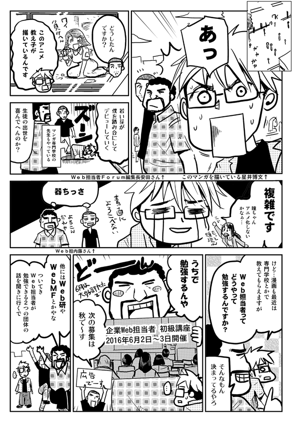 あっ。
どうしたんですか？
このアニメ、教え子が描いているんです。若い芽が僕を踏み台にしてデビューしていく。
生徒の出世を喜んでへんのか？
複雑です。瞳ちゃんアニメ化しないかなぁ。
器ちっさ。
けど、漫画も最近は専門学校とかで教えてもらえますが、Web担当者ってどうやって勉強するんですか？
そんなもん決まってるやろ。うちで勉強するんや。
他にはWeb研やWebMFとかやな。ついてき、Web担当者が勉強できる2つの団体の話を聞きに行くで。