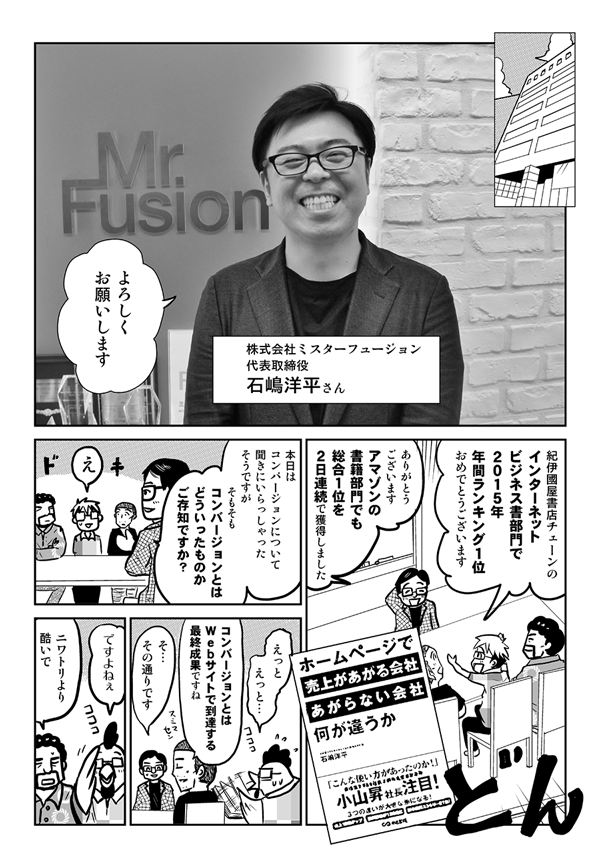 株式会社ミスターフュージョン代表取締役・石嶋洋平さん：よろしくお願いします。
星井：紀伊國屋書店チェーンのインターネットビジネス書部門で2015年年間ランキング1位おめでとうございます。
石嶋：ありがとうございます。アマゾンの書籍部門でも、総合1位を2日連続で獲得しました。本日はコンバージョンについて聞きにいらっしゃったそうですが、そもそもコンバージョンとはどういったものかご存知ですか？
星井：えっとえっと。
内藤：コンバージョンとはWebサイトで到達する最終成果ですね。
石嶋：そのとおりです。
星井：ですよねぇ。
安田：ニワトリより酷いで。