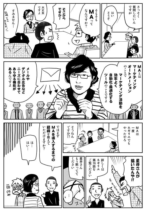 さっそく質問したいんですが。
はい、どうぞ。
そもそもMAってなんですか？
そこからですか！
大丈夫ですよ。MAとはマーケティングオートメーションのことで、マーケティング活動を効率よく自動化・最適化するツールのことですよ。メールやデジタル広告などニーズに合わせてあらゆる機能があるんですよ。
MAは一度ネギリエでもやったやろ。
そうなんですか!?
星井さんが描いたんや!!
詳しくはネギリエ第16話をご覧ください。星井さん、もう黙っててください。
ではまず、MAを導入するまでの経緯を教えていただけますか？
はい。