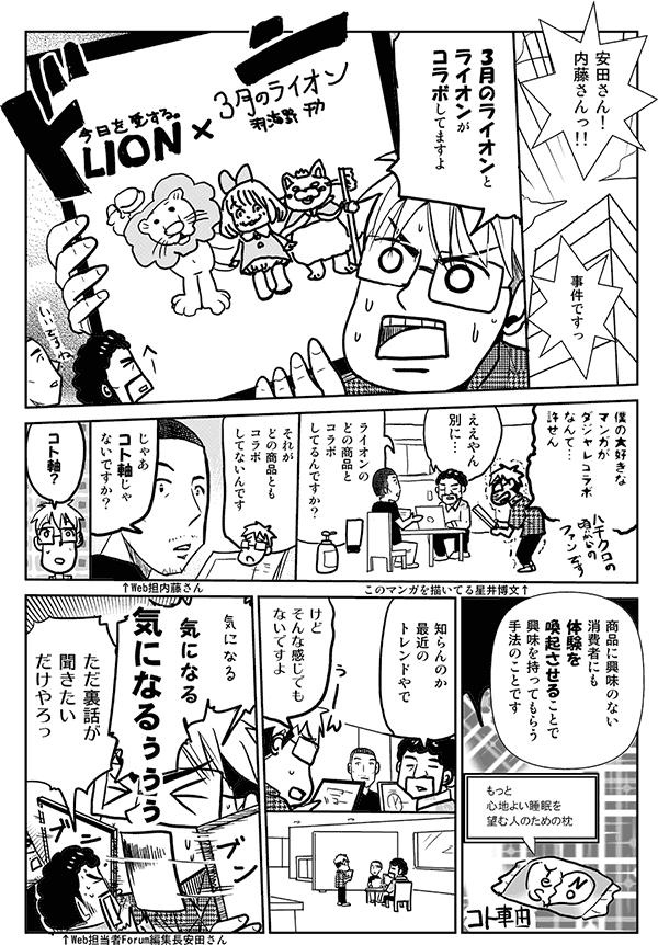 安田さん！内藤さんっ!!3月のライオンとライオンがコラボしてますよ。僕の大好きなマンガがダジャレコラボなんて…許せん。
ええやん別に…。
ライオンのどの商品とコラボしてるんですか？
それがどの商品ともコラボしてないんです。
じゃあコト軸じゃないですか？
コト軸？
商品に興味のない消費者にも体験を喚起させることで興味を持ってもらう手法のことです。
知らんのか。最近のトレンドやで。
けどそんな感じでもないですよ。気になる気になる気になるぅぅぅ。
ただ裏話が聞きたいだけやろっ。