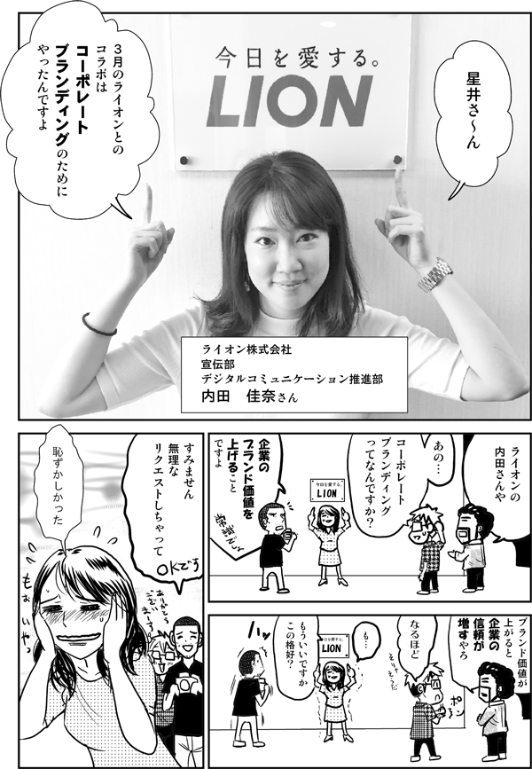 星井さ～ん、3月のライオンとのコラボはコーポレートブランディングのためにやったんですよ（ライオン株式会社宣伝部デジタルコミュニケーション推進部・内田佳奈さん）。
ライオンの内田さんや。
あの…、コーポレートブランディングってなんですか？
企業のブランド価値を上げることですよ。
ブランド価値が上がると企業の信頼が増すやろ。
なるほど。
も…もういいですか、この格好？
すみません無理なリクエストしちゃって。
恥ずかしかった。