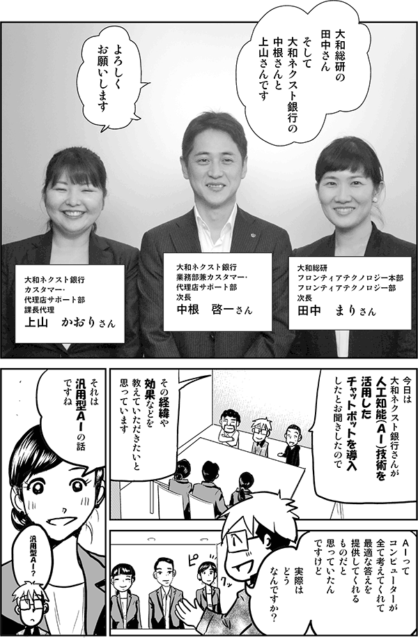 大和総研の田中さん、そして大和ネクスト銀行の中根さんと上山さんです。
よろしくお願いします。
今日は大和ネクスト銀行さんが人工知能（AI）技術を活用したチャットボットを導入したとお聞きしたので、その経緯や効果などを教えていただきたいと思っています。AIってコンピューターが全て考えてくれて、最適な答えを提供してくれるものだと思っていたんですけど、実際はどうなんですか？
それは汎用型AIの話ですね。
汎用型AI？
